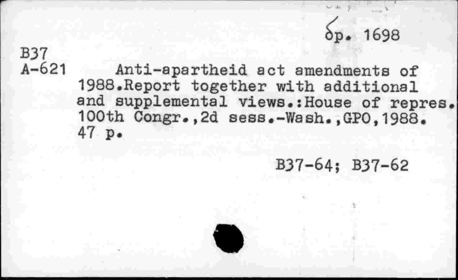 ﻿bp. 1698
B37
A-621 Anti-apartheid act amendments of 1988.Report together with additional and supplemental views.:House of repres 100th Congr.,2d sess.-Wash.,GPO,1988. 47 p.
B37-64; B37-62